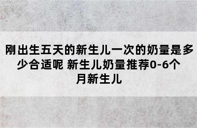 刚出生五天的新生儿一次的奶量是多少合适呢 新生儿奶量推荐0-6个月新生儿